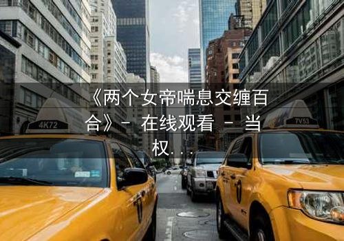 《两个女帝喘息交缠百合》- 在线观看 - 当权力与爱欲交织的禁忌之恋