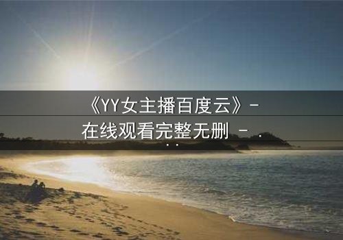 《YY女主播百度云》- 在线观看完整无删 - 她直播间的秘密,你敢点开吗?
