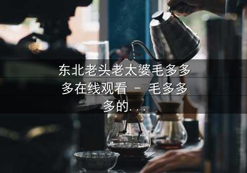 东北老头老太婆毛多多多在线观看 - 毛多多多的秘密,你敢揭开吗?