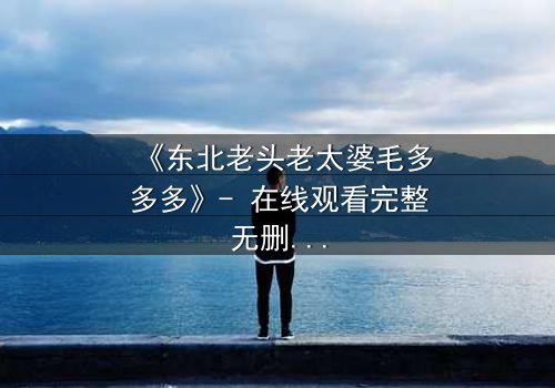 《东北老头老太婆毛多多多》- 在线观看完整无删 - 一场啼笑皆非的老年冒险