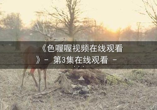 《色喔喔视频在线观看》- 第3集在线观看 - 当禁忌之恋遇上致命背叛